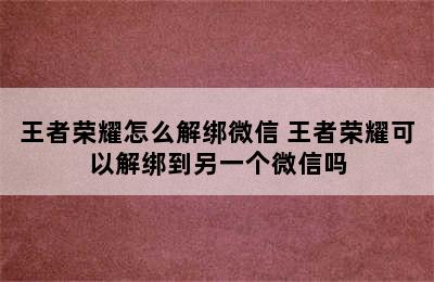 王者荣耀怎么解绑微信 王者荣耀可以解绑到另一个微信吗